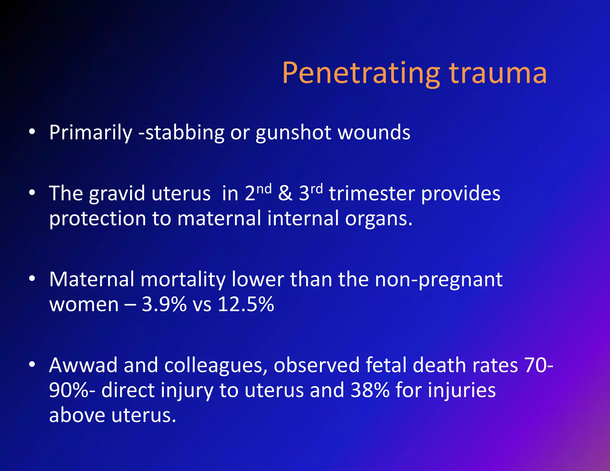Penetrating trauma 
• Primarily -stabbing or gunshot wounds 
• The gravid uterus in 2nd & 3rd trimester provides 
protection to maternal internal organs. 
• Maternal mortality lower than the non-pregnant 
women – 3.9% vs 12.5% 
• Awwad and colleagues, observed fetal death rates 70- 
90%- direct injury to uterus and 38% for injuries 
above uterus. 
 