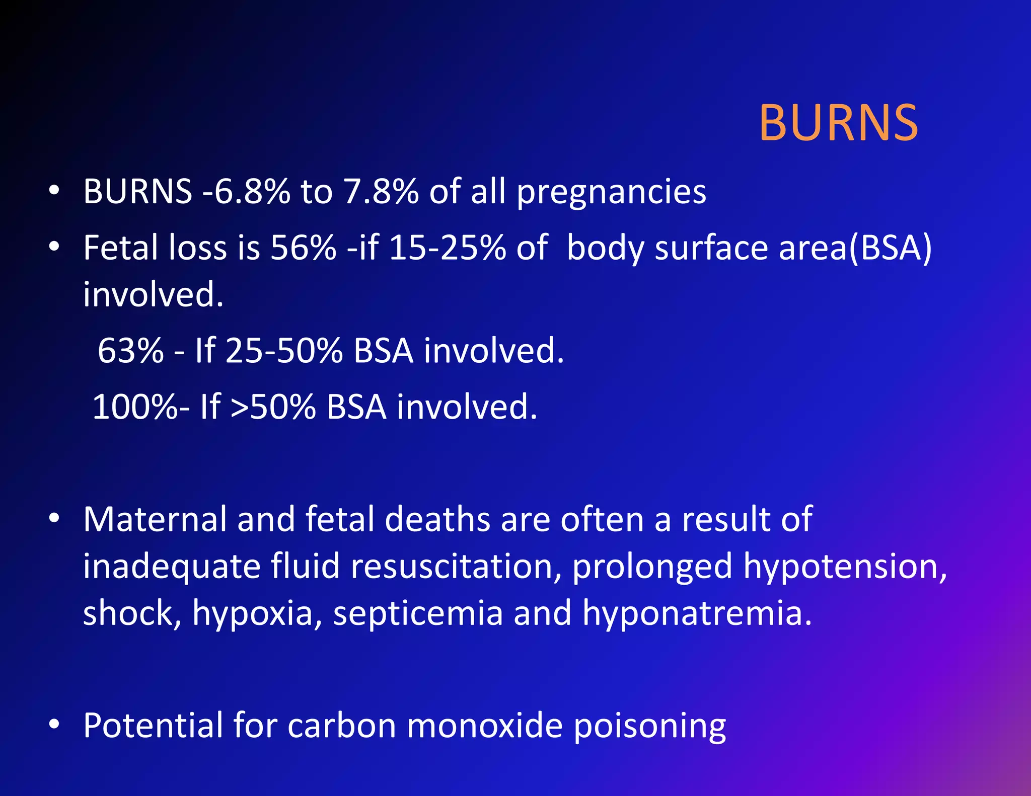 BURNS 
• BURNS -6.8% to 7.8% of all pregnancies 
• Fetal loss is 56% -if 15-25% of body surface area(BSA) 
involved. 
63% - If 25-50% BSA involved. 
100%- If >50% BSA involved. 
• Maternal and fetal deaths are often a result of 
inadequate fluid resuscitation, prolonged hypotension, 
shock, hypoxia, septicemia and hyponatremia. 
• Potential for carbon monoxide poisoning 
 