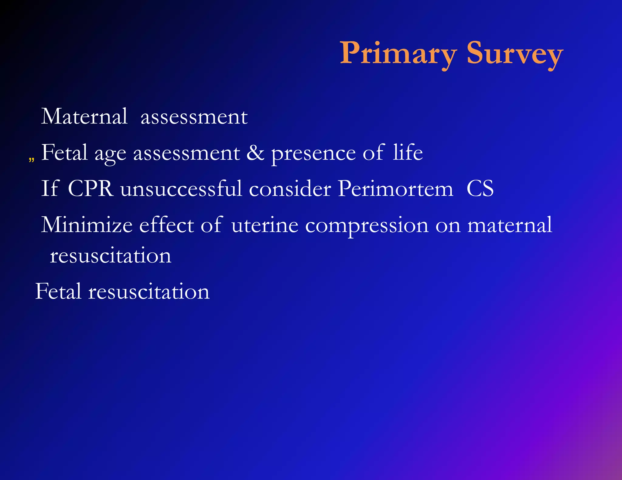 Primary Survey 
Maternal assessment 
„ Fetal age assessment & presence of life 
If CPR unsuccessful consider Perimortem CS 
Minimize effect of uterine compression on maternal 
resuscitation 
Fetal resuscitation 
 