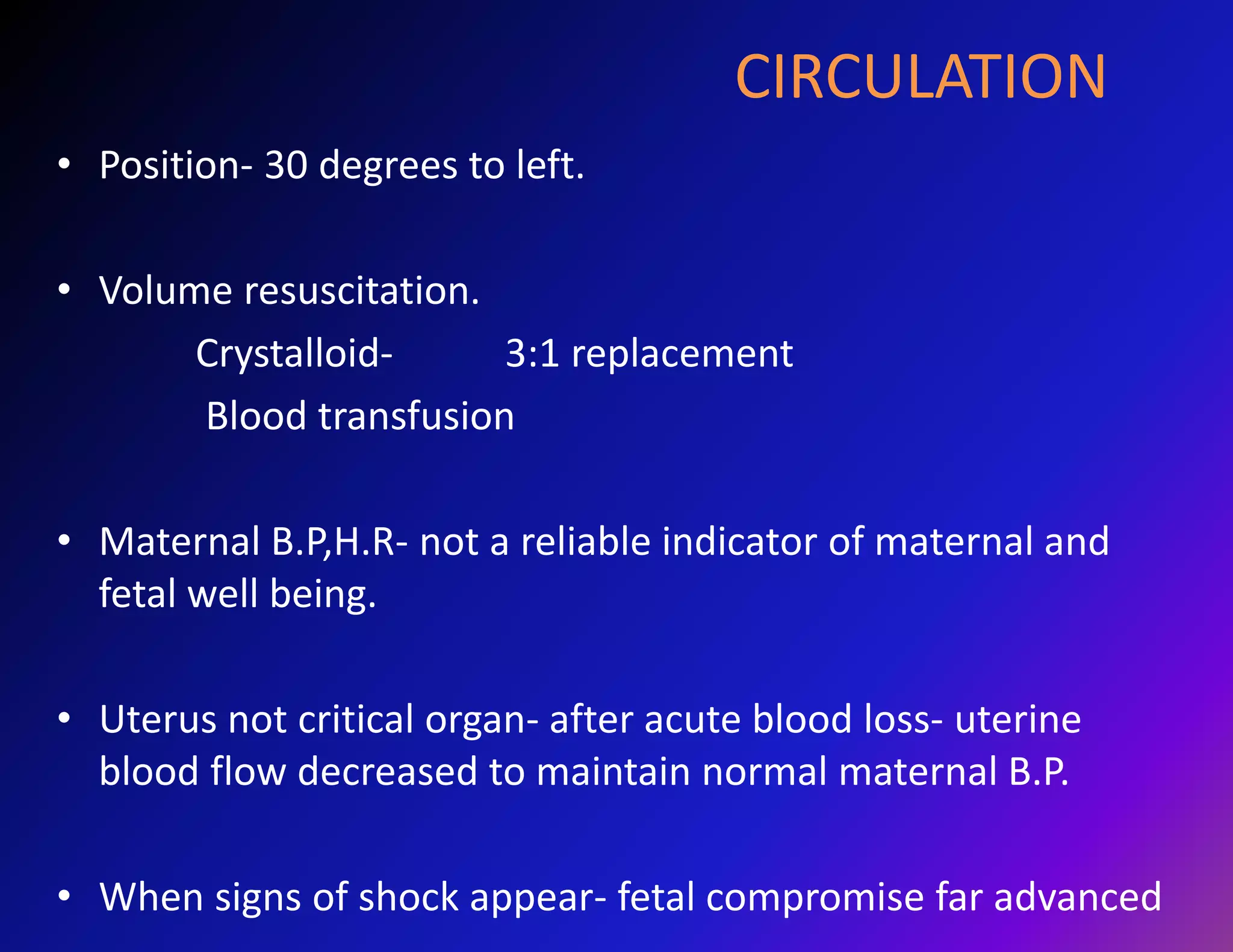 CIRCULATION 
• Position- 30 degrees to left. 
• Volume resuscitation. 
Crystalloid- 3:1 replacement 
Blood transfusion 
• Maternal B.P,H.R- not a reliable indicator of maternal and 
fetal well being. 
• Uterus not critical organ- after acute blood loss- uterine 
blood flow decreased to maintain normal maternal B.P. 
• When signs of shock appear- fetal compromise far advanced 
 