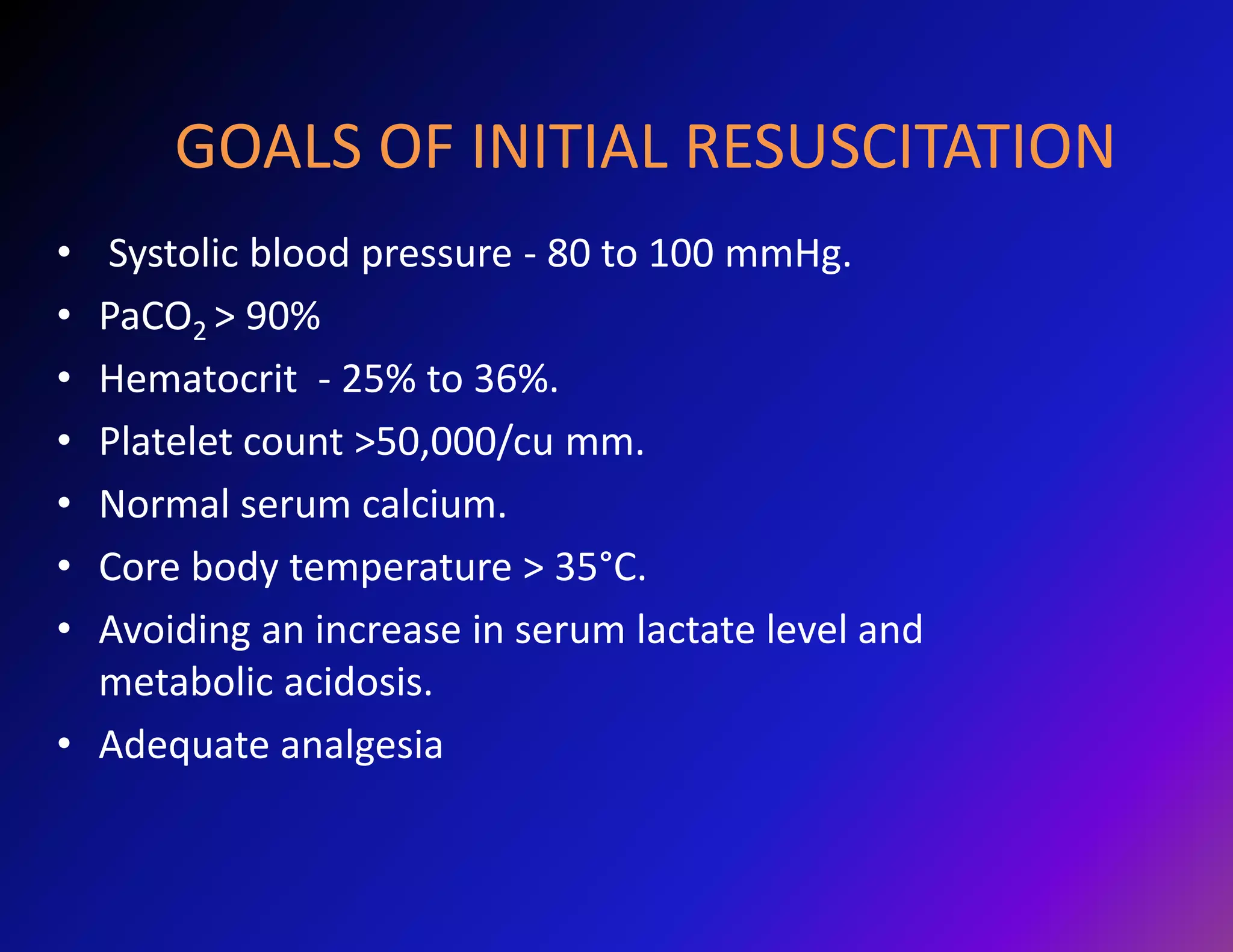 GOALS OF INITIAL RESUSCITATION 
• Systolic blood pressure - 80 to 100 mmHg. 
• PaCO2 > 90% 
• Hematocrit - 25% to 36%. 
• Platelet count >50,000/cu mm. 
• Normal serum calcium. 
• Core body temperature > 35°C. 
• Avoiding an increase in serum lactate level and 
metabolic acidosis. 
• Adequate analgesia 
 