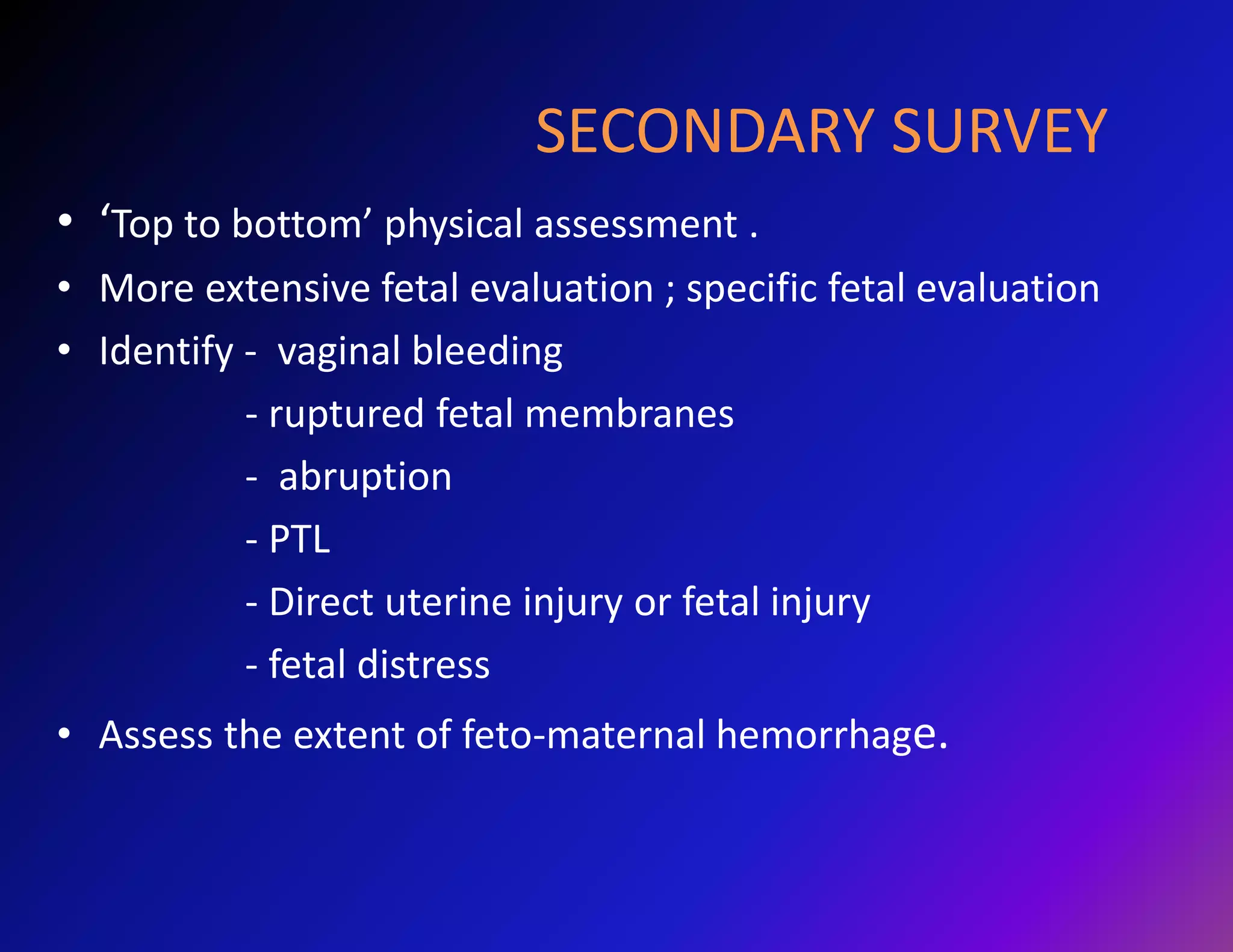 SECONDARY SURVEY 
• ‘Top to bottom’ physical assessment . 
• More extensive fetal evaluation ; specific fetal evaluation 
• Identify - vaginal bleeding 
- ruptured fetal membranes 
- abruption 
- PTL 
- Direct uterine injury or fetal injury 
- fetal distress 
• Assess the extent of feto-maternal hemorrhage. 
 