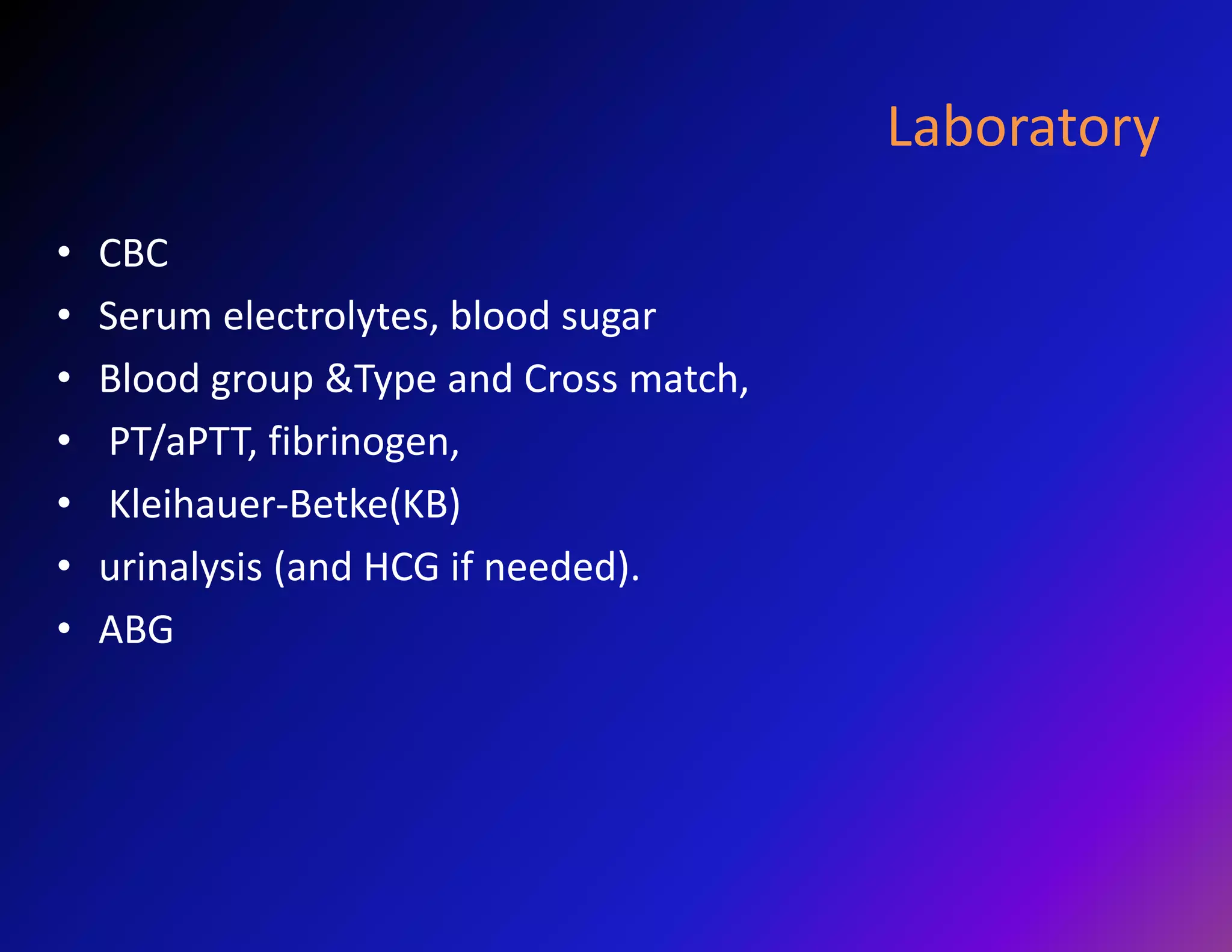 Laboratory 
• CBC 
• Serum electrolytes, blood sugar 
• Blood group &Type and Cross match, 
• PT/aPTT, fibrinogen, 
• Kleihauer-Betke(KB) 
• urinalysis (and HCG if needed). 
• ABG 
 