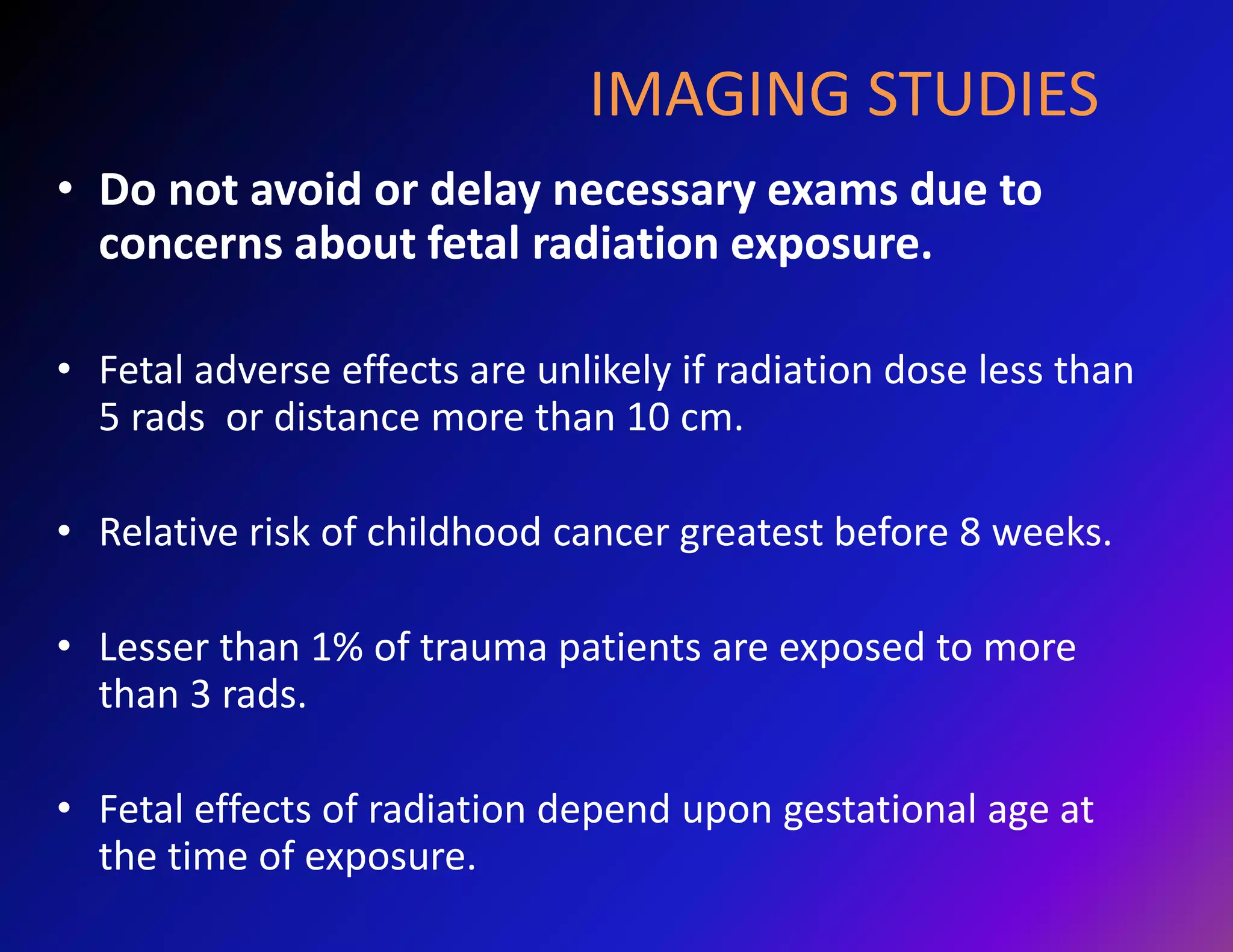 IMAGING STUDIES 
• Do not avoid or delay necessary exams due to 
concerns about fetal radiation exposure. 
• Fetal adverse effects are unlikely if radiation dose less than 
5 rads or distance more than 10 cm. 
• Relative risk of childhood cancer greatest before 8 weeks. 
• Lesser than 1% of trauma patients are exposed to more 
than 3 rads. 
• Fetal effects of radiation depend upon gestational age at 
the time of exposure. 
 