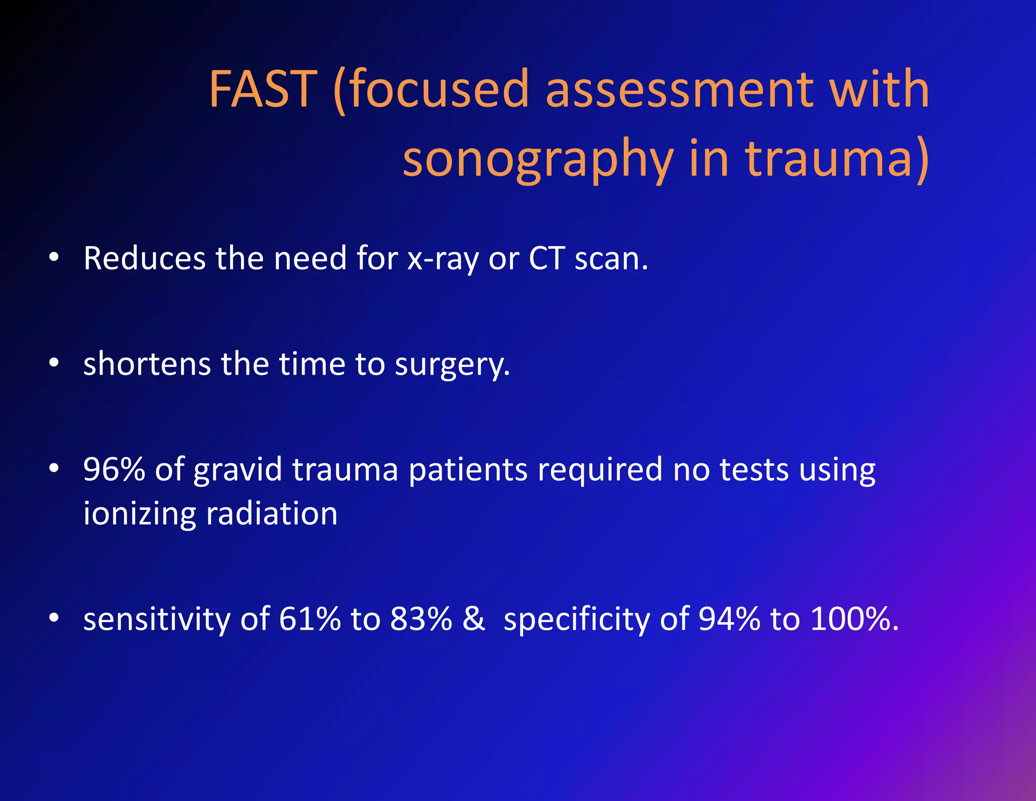 FAST (focused assessment with 
sonography in trauma) 
• Reduces the need for x-ray or CT scan. 
• shortens the time to surgery. 
• 96% of gravid trauma patients required no tests using 
ionizing radiation 
• sensitivity of 61% to 83% & specificity of 94% to 100%. 
 
