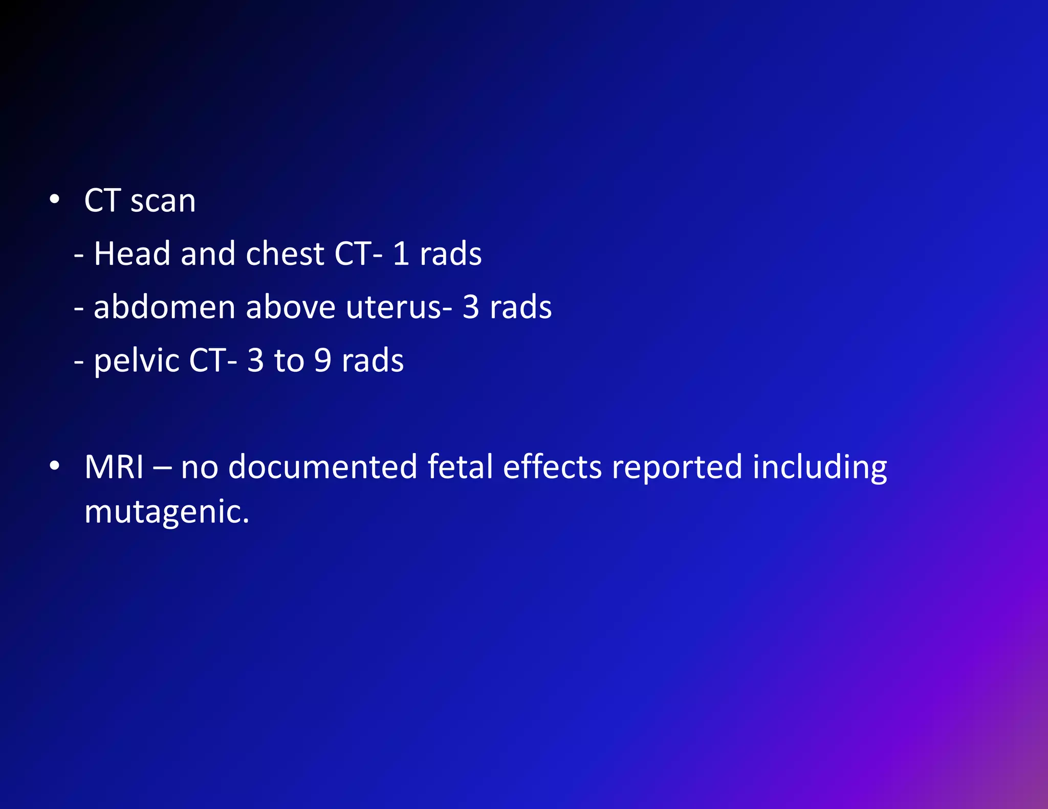 • CT scan 
- Head and chest CT- 1 rads 
- abdomen above uterus- 3 rads 
- pelvic CT- 3 to 9 rads 
• MRI – no documented fetal effects reported including 
mutagenic. 
 