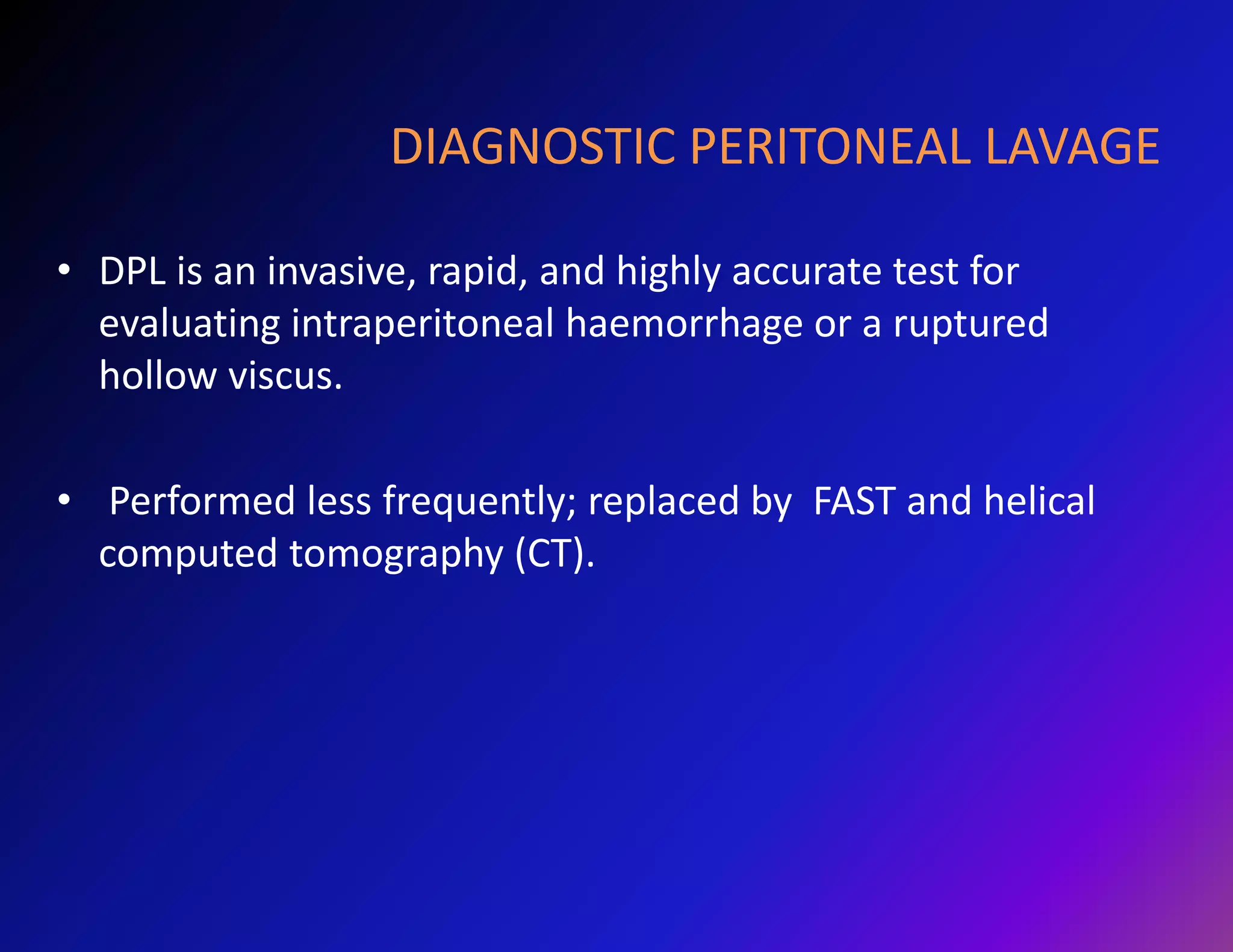 DIAGNOSTIC PERITONEAL LAVAGE 
• DPL is an invasive, rapid, and highly accurate test for 
evaluating intraperitoneal haemorrhage or a ruptured 
hollow viscus. 
• Performed less frequently; replaced by FAST and helical 
computed tomography (CT). 
 