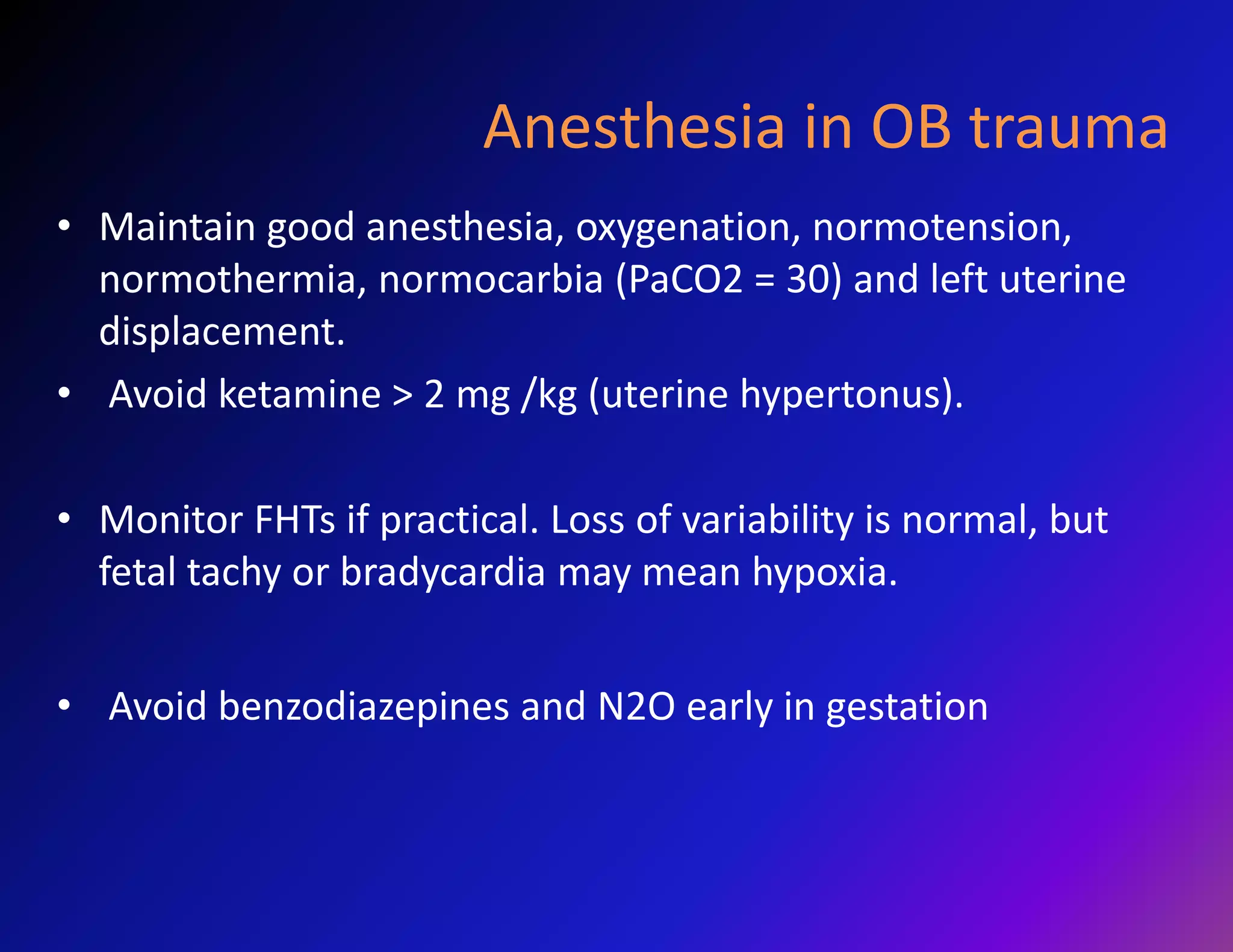 Anesthesia in OB trauma 
• Maintain good anesthesia, oxygenation, normotension, 
normothermia, normocarbia (PaCO2 = 30) and left uterine 
displacement. 
• Avoid ketamine > 2 mg /kg (uterine hypertonus). 
• Monitor FHTs if practical. Loss of variability is normal, but 
fetal tachy or bradycardia may mean hypoxia. 
• Avoid benzodiazepines and N2O early in gestation 
 