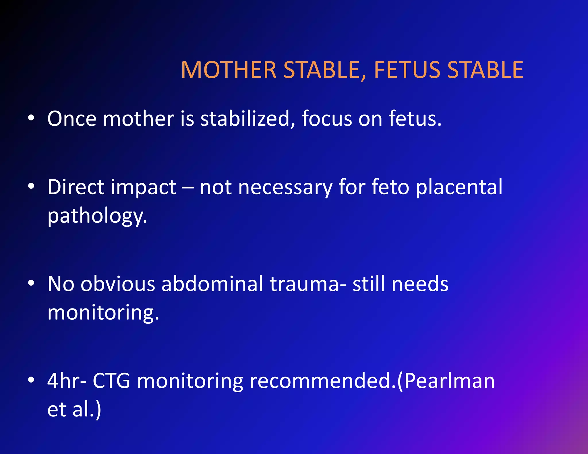 MOTHER STABLE, FETUS STABLE 
• Once mother is stabilized, focus on fetus. 
• Direct impact – not necessary for feto placental 
pathology. 
• No obvious abdominal trauma- still needs 
monitoring. 
• 4hr- CTG monitoring recommended.(Pearlman 
et al.) 
 