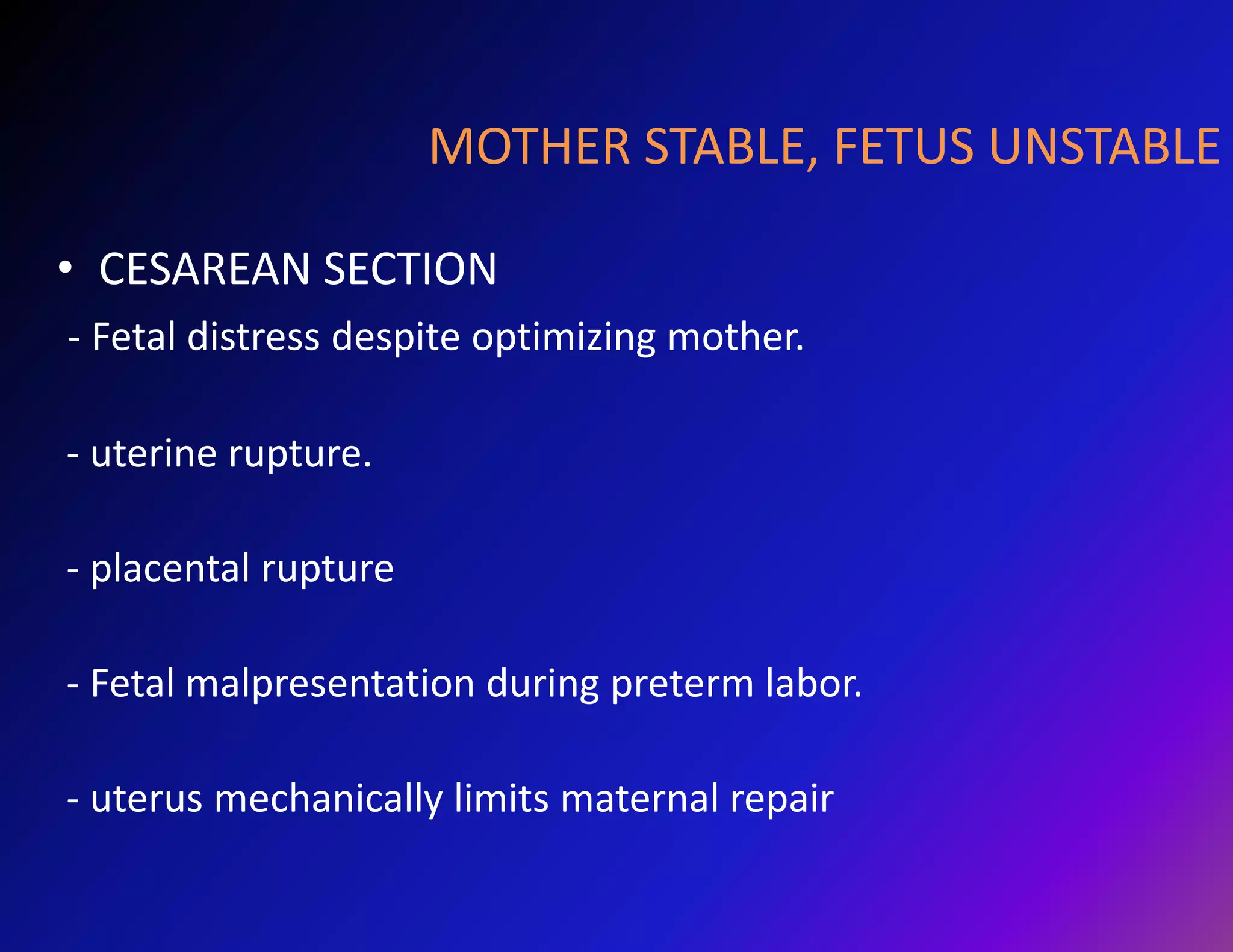 MOTHER STABLE, FETUS UNSTABLE 
• CESAREAN SECTION 
- Fetal distress despite optimizing mother. 
- uterine rupture. 
- placental rupture 
- Fetal malpresentation during preterm labor. 
- uterus mechanically limits maternal repair 
 