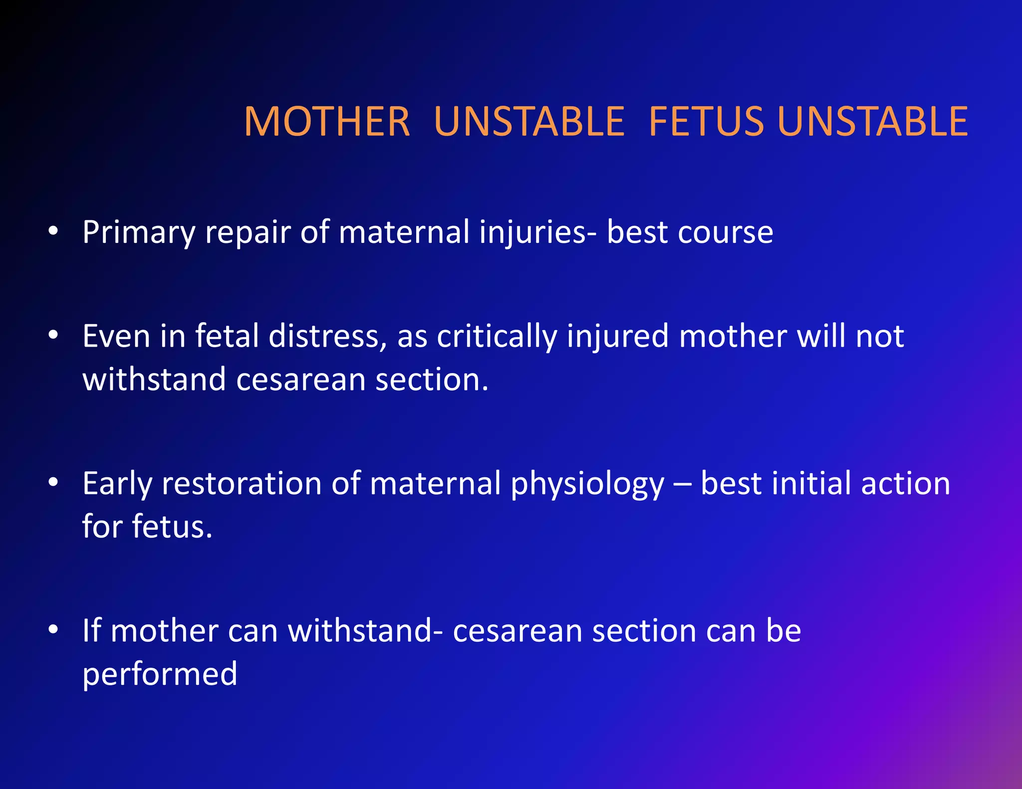 MOTHER UNSTABLE FETUS UNSTABLE 
• Primary repair of maternal injuries- best course 
• Even in fetal distress, as critically injured mother will not 
withstand cesarean section. 
• Early restoration of maternal physiology – best initial action 
for fetus. 
• If mother can withstand- cesarean section can be 
performed 
 