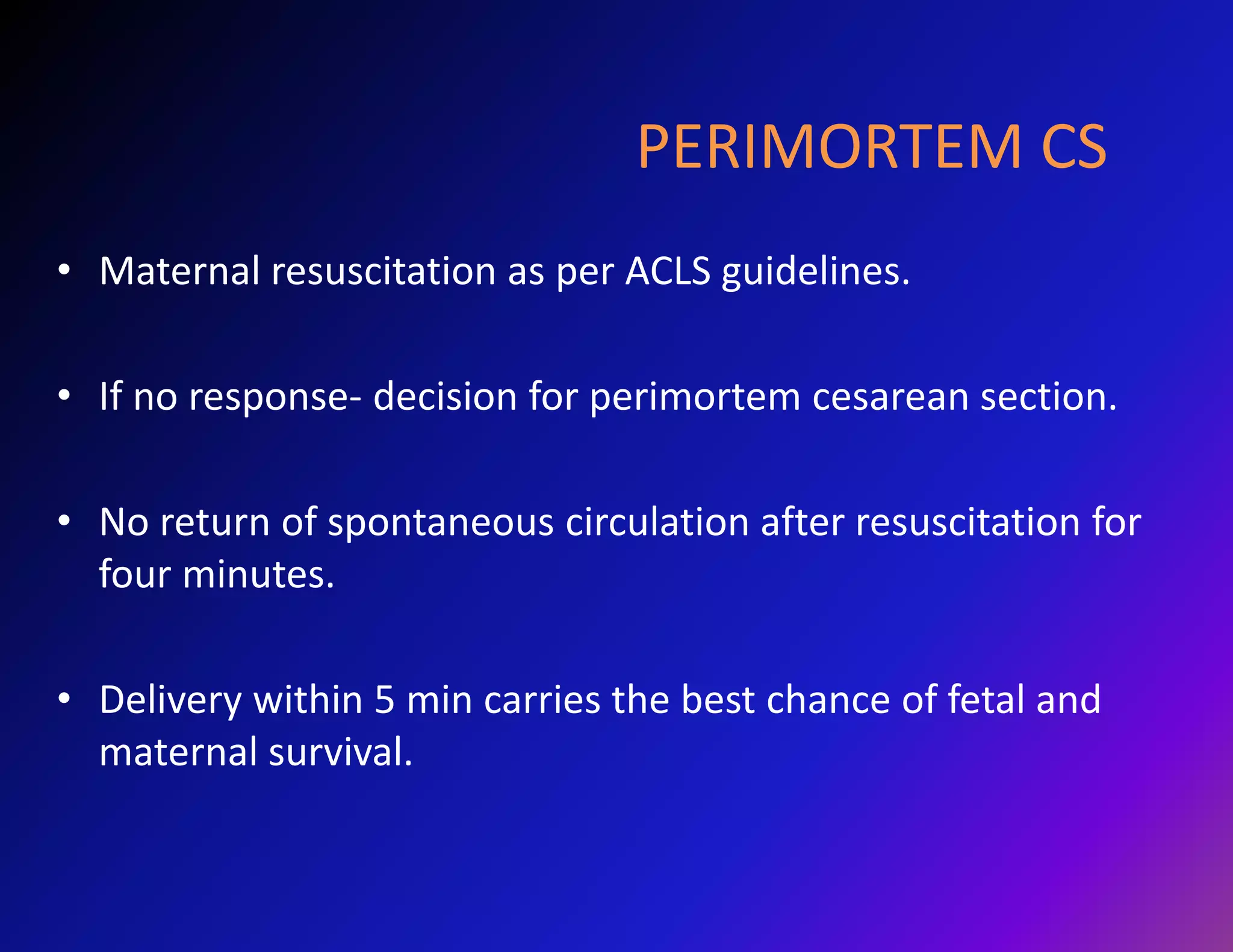 PERIMORTEM CS 
• Maternal resuscitation as per ACLS guidelines. 
• If no response- decision for perimortem cesarean section. 
• No return of spontaneous circulation after resuscitation for 
four minutes. 
• Delivery within 5 min carries the best chance of fetal and 
maternal survival. 
 