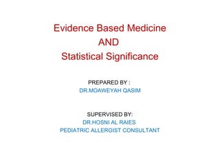 Evidence Based Medicine 
AND 
Statistical Significance 
PREPARED BY : 
DR.MOAWEYAH QASIM 
SUPERVISED BY: 
DR.HOSNI AL RAIES 
PEDIATRIC ALLERGIST CONSULTANT 
 