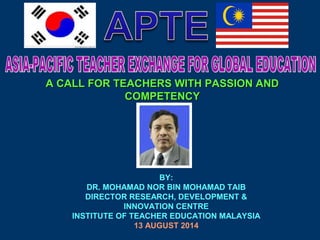 A CALL FOR TEACHERS WWIITTHH PPAASSSSIIOONN AANNDD 
CCOOMMPPEETTEENNCCYY 
BY: 
DR. MOHAMAD NOR BIN MOHAMAD TAIB 
DIRECTOR RESEARCH, DEVELOPMENT & 
INNOVATION CENTRE 
INSTITUTE OF TEACHER EDUCATION MALAYSIA 
13 AUGUST 2014 
 