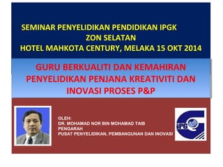 SEMINAR PENYELIDIKAN PENDIDIKAN IPGK 
ZON SELATAN 
HOTEL MAHKOTA CENTURY, MELAKA 15 OKT 2014 
GURU BERKUALITI DAN KEMAHIRAN 
PENYELIDIKAN PENJANA KREATIVITI DAN 
GURU BERKUALITI DAN KEMAHIRAN 
PENYELIDIKAN PENJANA KREATIVITI DAN 
INOVASI PROSES P&P 
INOVASI PROSES P&P 
OLEH: 
DR. MOHAMAD NOR BIN MOHAMAD TAIB 
PENGARAH 
PUSAT PENYELIDIKAN, PEMBANGUNAN DAN INOVASI 
 