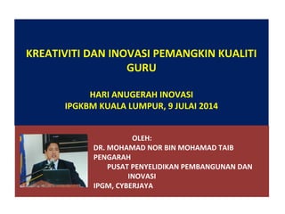 KREATIVITI DAN INOVASI PEMANGKIN KUALITI 
GURU 
HARI ANUGERAH INOVASI 
IPGKBM KUALA LUMPUR, 9 JULAI 2014 
OLEH: 
DR. MOHAMAD NOR BIN MOHAMAD TAIB 
PENGARAH 
PUSAT PENYELIDIKAN PEMBANGUNAN DAN 
INOVASI 
IPGM, CYBERJAYA 
 