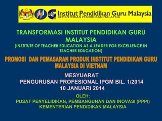 TRANSFORMASI INSTITUT PENDIDIKAN GURU 
MALAYSIA 
(INSTITUTE OF TEACHER EDUCATION AS A LEADER FOR EXCELLENCE IN 
TEACHER EDUCATION) 
MESYUARAT 
PENGURUSAN PROFESIONAL IPGM BIL. 1/2014 
10 JANUARI 2014 
OLEH: 
PUSAT PENYELIDIKAN, PEMBANGUNAN DAN INOVASI (PPPI) 
KEMENTERIAN PENDIDIKAN MALAYSIA 
 