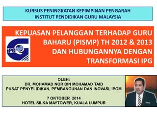 KURSUS PENINGKATAN KEPIMPINAN PENGARAH 
INSTITUT PENDIDIKAN GURU MALAYSIA 
KEPUASAN PELANGGAN TERHADAP GURU 
BAHARU (PISMP) TH 2012 & 2013 
DAN HUBUNGANNYA DENGAN 
TRANSFORMASI IPG 
OLEH: 
DR. MOHAMAD NOR BIN MOHAMAD TAIB 
PUSAT PENYELIDIKAN, PEMBANGUNAN DAN INOVASI, IPGM 
7 OKTOBER 2014 
HOTEL SILKA MAYTOWER, KUALA LUMPUR 
 
