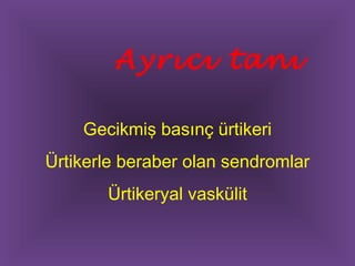 Ayrıcı tanı 
Gecikmiş basınç ürtikeri 
Ürtikerle beraber olan sendromlar 
Ürtikeryal vaskülit 
 