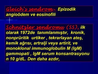 Gleich's sendrom - Epizodik 
angioödem ve eosinofili 
Schnitzler sendromu (SS), ilk 
olarak 1972de tanımlanmıştır, kronik, 
nonprüritik urtiker , tekrarlayan ateş, 
kemik ağrısı, artralji veya artirit, ve 
monoklonal immunoglobulin M (IgM) 
gammopati , IgM serum konsantrasyonu 
n 10 g/dL. Den daha azdır, 
 