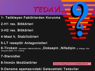 TTEEDDAAVVİİ 
1- Tetikleyen Faktörlerden Korunma 
2-H1 res. Blökörleri 
3-H2 res. Blökörleri 
4-Mast h. Stabilizörleri 
5-LT reseptör Antagonistleri 
6-Tiroksin (Dermatol 1999;40;229-32) ,Doksepin ,Nifedipin (j. Allergy. Clin. 
Immunol 2003; 111; 1133-6) 
7-Steroidler 
8-İmmün Modülatörler 
Immunol Allergy.Clin.N. Am.24(2004);103-181 
9-Deneme aşamasındaki Gelecekteki Tedaviler 
 