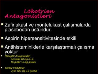 41 
LLöökkoottrriieenn 
AAnnttaaggoonniissttlleerrii 
 ZZaaffiirrlluukkaasstt vvee mmoonntteelluukkaasstt ççaallıışşmmaallaarrddaa 
ppllaasseebbooddaann üüssttüünnddüürr.. 
 AAssppiirriinn hhiippeerrsseennssiittiivviitteessiinnddee eettkkiillii 
 AAnnttiihhiissttaammiinniikklleerrllee kkaarrşşııllaaşşttıırrmmaallıı ççaallıışşmmaa 
yyookkttuurr 
 Reseptör Antagonistleri 
Accolate 20 mg b.i.d. 
Singulair 10 mg günlük 
 Sentez Inhibitörler 
Zyflo 600 mg 2-4 günlük 
 
