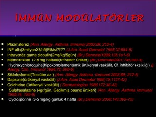 İİMMMMÜÜNN MMOODDÜÜLLAATTÖÖRRLLEERR 
 PPllaazzmmaaffeerreezz ((AAnnnn.. AAlllleerrggyy.. AAsstthhmmaa.. IImmmmuunnooll 22000022;;8899;; 221122--44)) 
 IINNFF aallffaa((33mmiillyyoonnXX33//hhfftt))EEttkkiissii???????? ((JJ..AAmm.. AAccaadd DDeerrmmaattooll 11999955;;3322;;668844--55)) 
 IInnttrraavveennöözz ggaammaa gglloobbuulliinn((22mmgg//kkgg//55ggüünn)) ((BBrr..jj..DDeerrmmaattooll11999988;;113388;;11oo11--66)) 
 MMeetthhoottrreexxaattee 1122..55 mmgg hhaaffttaallııkk((rreeffrraakktteerr ÜÜrrttiikkeerr)) ((BBrr..jj..DDeerrmmaattooll22000011;;114455;;334400--33)) 
 HHyyddrrooxxyycchhlloorrooqquuiinnee((hhiippookkoommpplleemmeenntteemmiikk üürrttiikkeerryyaall vvaasskküülliitt, CC11 iinnhhiibbiittöörr eekkssiikklliiğğii)) ((jj.. 
AAlllleerrggyy.. CClliinn.. IImmmmuunnooll 11998844;;7733;; 660000--66)) 
 SSiikkllooffoossffoommiidd((TTeeccrrüübbee aazz )) ((AAnnnn.. AAlllleerrggyy.. AAsstthhmmaa.. IImmmmuunnooll 22000022;;8899;; 221122--44)) 
 DDaappssoonnee((üürrttiikkeerryyaall vvaasskküülliitt)) ((JJ..AAmm.. AAccaadd DDeerrmmaattooll 11998866;;1155;;11113377--4422)) 
 CCoollcchhiicciinnee ((üürrttiikkeerryyaall vvaasskküülliitt)) (( DDeerrmmaattoollooggiiccaa 11998866;;117722;;3366--4422)) 
 SSuullpphhaassaallaazzıınnee ((44ggrr//ggüünn, GGeecciikkmmiişş bbaassıınnçç üürrttiikkeerrii)) ((AAnnnn.. AAlllleerrggyy.. AAsstthhmmaa.. IImmmmuunnooll 
11999955;;7744;; 115555--99)) 
 CCyycclloossppoorriinnee 33--55 mmgg//kkgg ggüünnllüükk 44 hhaaffttaa ((BBrr..jj..DDeerrmmaattooll 22000000;;114433;;336655--7722)) 
 