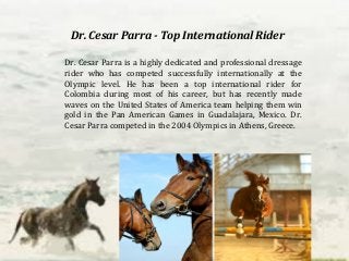 Dr. Cesar Parra - Top International Rider 
Dr. Cesar Parra is a highly dedicated and professional dressage 
rider who has competed successfully internationally at the 
Olympic level. He has been a top international rider for 
Colombia during most of his career, but has recently made 
waves on the United States of America team helping them win 
gold in the Pan American Games in Guadalajara, Mexico. Dr. 
Cesar Parra competed in the 2004 Olympics in Athens, Greece. 
 