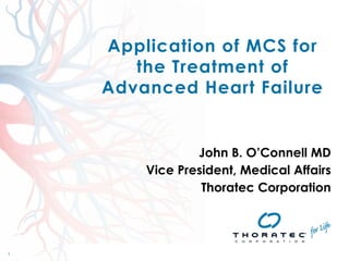 1 
1 
Application of MCS for 
the Treatment of 
Advanced Heart Failure 
John B. O’Connell MD 
Vice President, Medical Affairs 
Thoratec Corporation 
Thoratec 
Asia 
Pacific 
Mechanical 
Circulatory 
Support 
(MCS) 
Conference 
Agenda 
15-­‐17 
November, 
2013 
| 
Shangri-­‐La 
Rasa 
Sentosa 
Resort, 
Singapore 
 