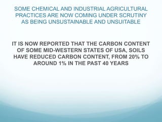 SOME CHEMICAL AND INDUSTRIAL AGRICULTURAL
PRACTICES ARE NOW COMING UNDER SCRUTINY
AS BEING UNSUSTAINABLE AND UNSUITABLE
IT IS NOW REPORTED THAT THE CARBON CONTENT
OF SOME MID-WESTERN STATES OF USA, SOILS
HAVE REDUCED CARBON CONTENT, FROM 20% TO
AROUND 1% IN THE PAST 40 YEARS