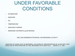 UNDER FAVORABLE
CONDITIONS
OF MOISTURE
AERATION
PH
TEMPERATURE
AVAILABLE CARBON
INORGANIC NUTRIENTS (eg NITROGEN)
SOIL HAS ENORMOUS POTENTIAL FOR MICROBIAL ACTIVITY*
*ADDITION OF HUMIC ACID TO MICROBIAL CULTURES AT CONCENTRATION OF 30 MG PER LITER
RESULTED IN PROLIFERATION OF SOIL MICROBES UPTO 2000 FOLD. VISSER S. A. 1985