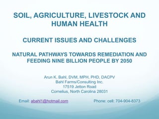 SOIL, AGRICULTURE, LIVESTOCK AND
HUMAN HEALTH
CURRENT ISSUES AND CHALLENGES
NATURAL PATHWAYS TOWARDS REMEDIATION AND
FEEDING NINE BILLION PEOPLE BY 2050
Arun K. Bahl, DVM, MPH, PHD, DACPV
Bahl Farms/Consulting Inc.
17519 Jetton Road
Cornelius, North Carolina 28031
Email: abahl1@hotmail.com Phone: cell: 704-904-8373