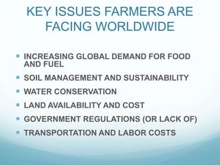 KEY ISSUES FARMERS ARE
FACING WORLDWIDE
INCREASING GLOBAL DEMAND FOR FOOD
AND FUEL
SOIL MANAGEMENT AND SUSTAINABILITY
WATER CONSERVATION
LAND AVAILABILITY AND COST
GOVERNMENT REGULATIONS (OR LACK OF)
TRANSPORTATION AND LABOR COSTS