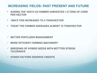 INCREASING YIELDS: PAST PRESENT AND FUTURE
DURING THE 1930’S US FARMER HARVESTED 1.6 TONS OF CORN
PER HECTOR
1960’S THIS INCREASED TO 4 TONS/HECTOR
TODAY THE FARMER AVERAGES ALMOST 10 TONS/HECTOR
BETTER FERTILIZER MANAGEMENT
MORE EFFICIENT FARMING MACHINERY
BREEDING OF HYBRID SEEDS WITH BETTTER STRESS
TOLERANCE
OTHER FACTORS DESERVE CREDITS