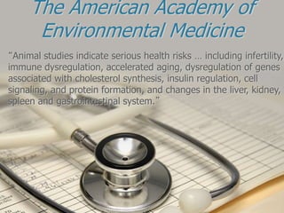 The American Academy of
Environmental Medicine
“Animal studies indicate serious health risks … including infertility,
immune dysregulation, accelerated aging, dysregulation of genes
associated with cholesterol synthesis, insulin regulation, cell
signaling, and protein formation, and changes in the liver, kidney,
spleen and gastrointestinal system.”