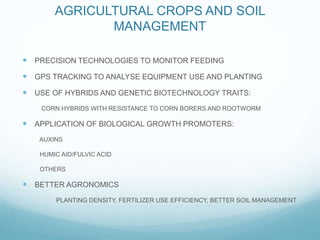 NEWER TECHNOLOGY
AGRICULTURAL CROPS AND SOIL
MANAGEMENT
PRECISION TECHNOLOGIES TO MONITOR FEEDING
GPS TRACKING TO ANALYSE EQUIPMENT USE AND PLANTING
USE OF HYBRIDS AND GENETIC BIOTECHNOLOGY TRAITS:
CORN HYBRIDS WITH RESISTANCE TO CORN BORERS AND ROOTWORM
APPLICATION OF BIOLOGICAL GROWTH PROMOTERS:
AUXINS
HUMIC AID/FULVIC ACID
OTHERS
BETTER AGRONOMICS
PLANTING DENSITY, FERTILIZER USE EFFICIENCY, BETTER SOIL MANAGEMENT