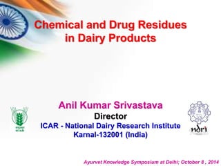 Chemical and Drug Residues 
in Dairy Products 
Anil Kumar Srivastava 
Director 
ICAR - National Dairy Research Institute 
Karnal-132001 (India) 
Ayurvet Knowledge Symposium at Delhi; October 8 , 2014 
 