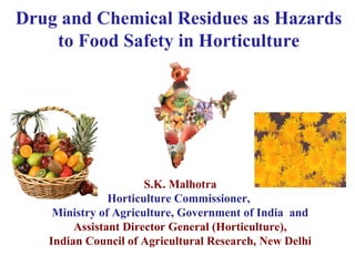Drug and Chemical Residues as Hazards 
to Food Safety in Horticulture 
S.K. Malhotra 
Horticulture Commissioner, 
Ministry of Agriculture, Government of India and 
Assistant Director General (Horticulture), 
Indian Council of Agricultural Research, New Delhi 
 