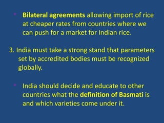 • Bilateral agreements allowing import of rice 
at cheaper rates from countries where we 
can push for a market for Indian rice. 
3. India must take a strong stand that parameters 
set by accredited bodies must be recognized 
globally. 
• India should decide and educate to other 
countries what the definition of Basmati is 
and which varieties come under it. 
 