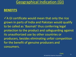 All India Rice Exporters Association 
11 
Geographical Indication (GI) 
BENEFITS 
A GI certificate would mean that only the rice 
grown in parts of India and Pakistan would qualify 
to be called as `Basmati' thus conferring legal 
protection to the product and safeguarding against 
its unauthorized use by other countries or 
producers, besides eliminating unfair competition 
for the benefit of genuine producers and 
consumers. 
Cont. 
 