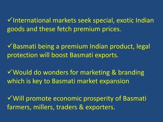 International markets seek special, exotic Indian 
goods and these fetch premium prices. 
Basmati being a premium Indian product, legal 
protection will boost Basmati exports. 
Would do wonders for marketing & branding 
which is key to Basmati market expansion 
Will promote economic prosperity of Basmati 
farmers, millers, traders & exporters. 
 