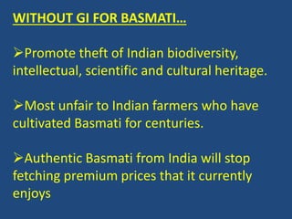 WITHOUT GI FOR BASMATI… 
Promote theft of Indian biodiversity, 
intellectual, scientific and cultural heritage. 
Most unfair to Indian farmers who have 
cultivated Basmati for centuries. 
Authentic Basmati from India will stop 
fetching premium prices that it currently 
enjoys 
 