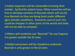 Indian exporters will be vulnerable to losing their 
market. Eg RiceTec patent issue. Other countries will be 
free to develop varieties of Basmati which will not be 
true Basmati as they are being bred under different 
agro-climatic conditions. Economic cost of such rice 
could be cheaper in other parts of the world and India 
will not be able to compete. 
Others will randomly use “Basmati” for any fragrant 
rice grown outside the GI zone. 
Global consumers will be cheated as authentic 
Basmati is only grown in the GI zone 
 