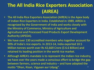 The All India Rice Exporters Association 
(AIREA) 
• The All India Rice Exporters Association (AIREA) is the Apex body 
of Indian Rice Exporters in India. Established in 1989, AIREA is 
recognized by the Government of India and works closely with 
the Ministry of Commerce, Ministry of Agriculture and 
Agricultural and Processed Food Products Export Development 
Authority (APEDA). 
• We have over 130 accredited members who together account for 
90% of India's rice exports. In 2013-14, India exported 10.5 
Million tonnes worth over Rs 42,669 Crore ($ 6.6 Billion) and 
retained its leading position in the world rice market. 
• Although AIREA’s mandate is to represent the Indian rice industry, 
we have over the years made a conscious effort to bridge the gap 
between farmers, science and industry – and have adopted the 
motto “Dhan, Kisan, Vigyaan aur Udyog”. 2 
 