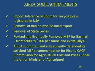 AIREA: SOME ACHIEVEMENTS 
 Import Tolerance of 3ppm for Tricyclazole is 
registered in USA 
 Removal of Ban on Non-Basmati export 
 Removal of State Levies 
 Revised and Eventually Removed MEP for Basmati 
– from $900 to $700 per tonne and eventually 0. 
 AIREA submitted and subsequently defended its 
solicited MSP recommendation for Rice to CACP 
(Commission for Agricultural Cost and Prices under 
the Union Minister of Agriculture) 
Cont. 
 
