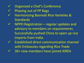  Organized a Chef’s Conference 
 Phasing out of PP Bags 
 Harmonizing Basmati Rice Varieties & 
Standards 
 NPPO Registration – regular updates and 
advisory to members on requirements. 
Successfully pushed China to open up rice 
imports from India. 
 Established direct communication channel 
with Embassies regarding Rice Trade 
 30+ new members have joined AIREA 
 