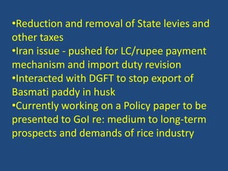 •Reduction and removal of State levies and 
other taxes 
•Iran issue - pushed for LC/rupee payment 
mechanism and import duty revision 
•Interacted with DGFT to stop export of 
Basmati paddy in husk 
•Currently working on a Policy paper to be 
presented to GoI re: medium to long-term 
prospects and demands of rice industry 
