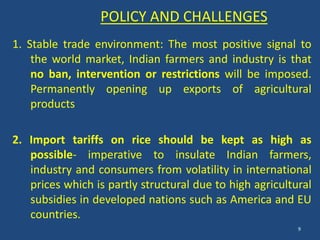 1. Stable trade environment: The most positive signal to 
the world market, Indian farmers and industry is that 
no ban, intervention or restrictions will be imposed. 
Permanently opening up exports of agricultural 
products 
2. Import tariffs on rice should be kept as high as 
possible- imperative to insulate Indian farmers, 
industry and consumers from volatility in international 
prices which is partly structural due to high agricultural 
subsidies in developed nations such as America and EU 
countries. 
9 
POLICY AND CHALLENGES 
 