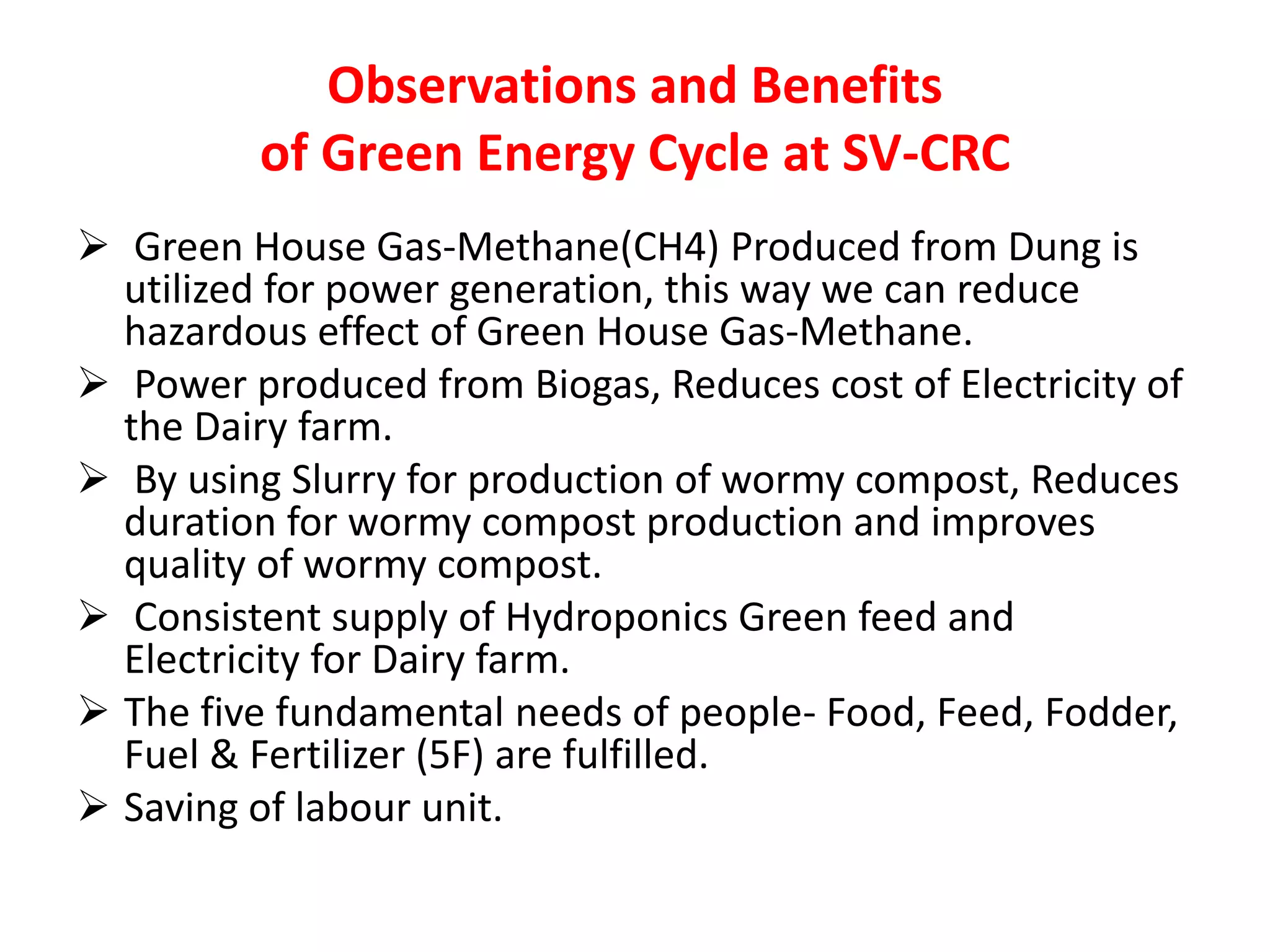 Observations and Benefits 
of Green Energy Cycle at SV-CRC 
 Green House Gas-Methane(CH4) Produced from Dung is 
utilized for power generation, this way we can reduce 
hazardous effect of Green House Gas-Methane. 
 Power produced from Biogas, Reduces cost of Electricity of 
the Dairy farm. 
 By using Slurry for production of wormy compost, Reduces 
duration for wormy compost production and improves 
quality of wormy compost. 
 Consistent supply of Hydroponics Green feed and 
Electricity for Dairy farm. 
 The five fundamental needs of people- Food, Feed, Fodder, 
Fuel & Fertilizer (5F) are fulfilled. 
 Saving of labour unit. 
 