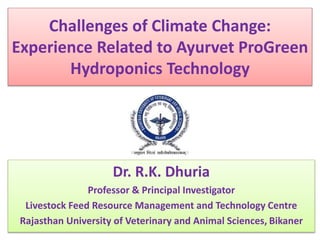 Challenges of Climate Change: 
Experience Related to Ayurvet ProGreen 
Hydroponics Technology 
Dr. R.K. Dhuria 
Professor & Principal Investigator 
Livestock Feed Resource Management and Technology Centre 
Rajasthan University of Veterinary and Animal Sciences, Bikaner 
 